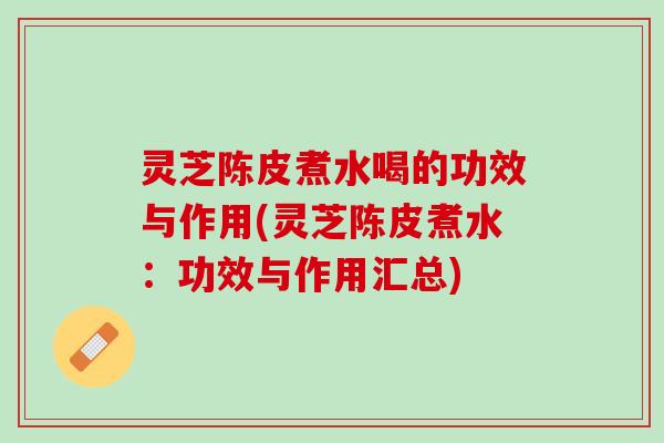灵芝陈皮煮水喝的功效与作用(灵芝陈皮煮水：功效与作用汇总)