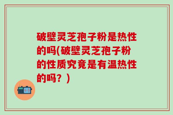 破壁灵芝孢子粉是热性的吗(破壁灵芝孢子粉的性质究竟是有温热性的吗？)
