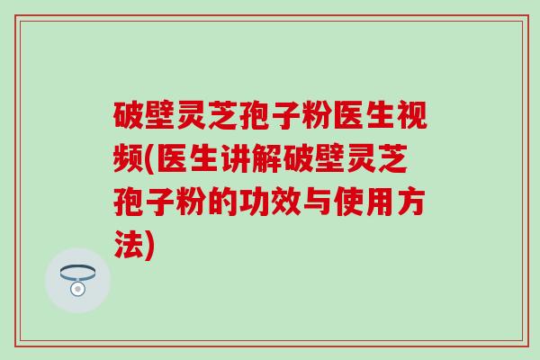 破壁灵芝孢子粉医生视频(医生讲解破壁灵芝孢子粉的功效与使用方法)