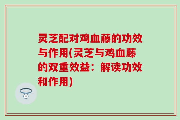 灵芝配对鸡血藤的功效与作用(灵芝与鸡血藤的双重效益：解读功效和作用)
