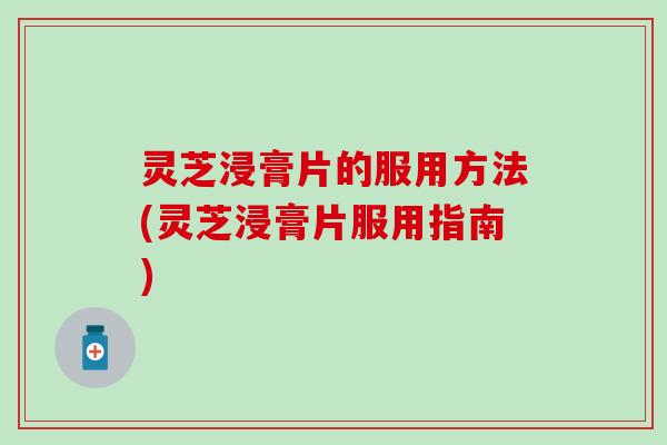 灵芝浸膏片的服用方法(灵芝浸膏片服用指南)