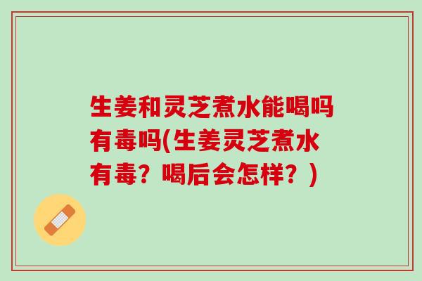 生姜和灵芝煮水能喝吗有毒吗(生姜灵芝煮水有毒？喝后会怎样？)