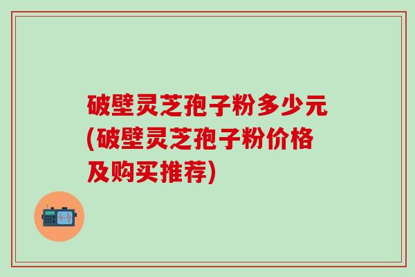 破壁灵芝孢子粉多少元(破壁灵芝孢子粉价格及购买推荐)