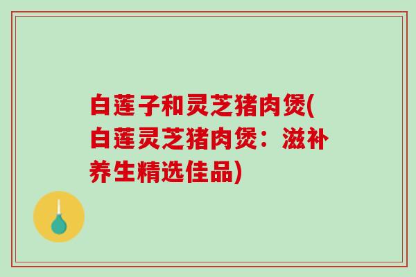白莲子和灵芝猪肉煲(白莲灵芝猪肉煲：滋补养生精选佳品)