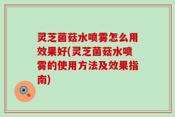 灵芝菌菇水喷雾怎么用效果好(灵芝菌菇水喷雾的使用方法及效果指南)