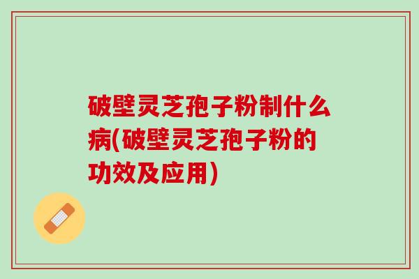 破壁灵芝孢子粉制什么病(破壁灵芝孢子粉的功效及应用)