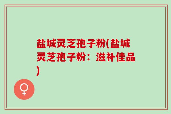 盐城灵芝孢子粉(盐城灵芝孢子粉：滋补佳品)