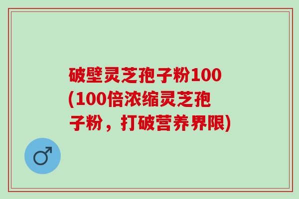 破壁灵芝孢子粉100(100倍浓缩灵芝孢子粉，打破营养界限)