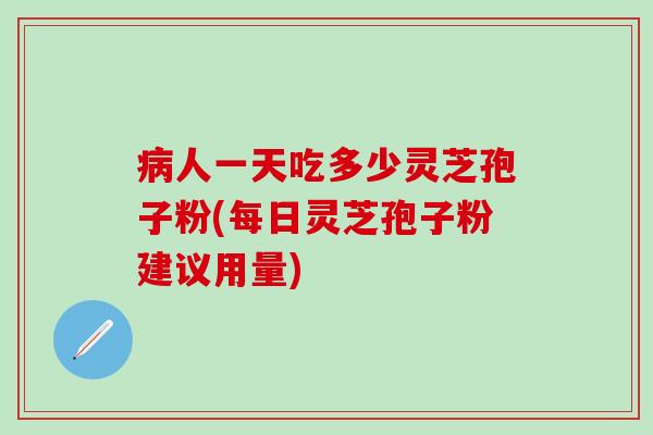 病人一天吃多少灵芝孢子粉(每日灵芝孢子粉建议用量)