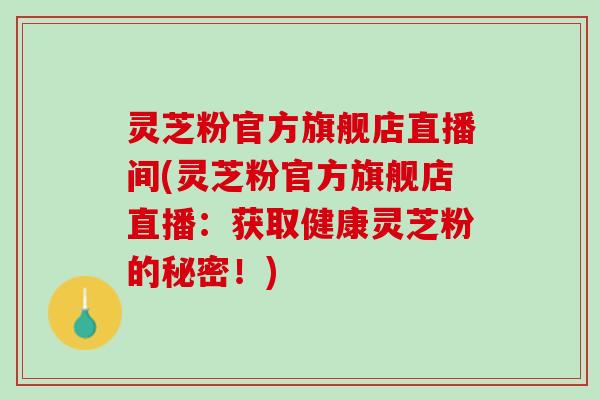 灵芝粉官方旗舰店直播间(灵芝粉官方旗舰店直播：获取健康灵芝粉的秘密！)