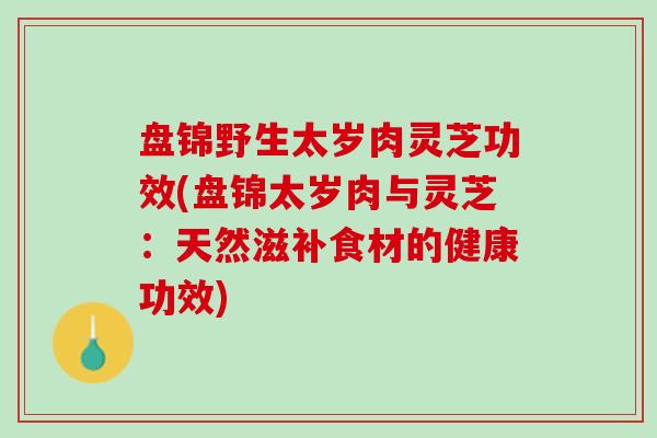 盘锦野生太岁肉灵芝功效(盘锦太岁肉与灵芝：天然滋补食材的健康功效)