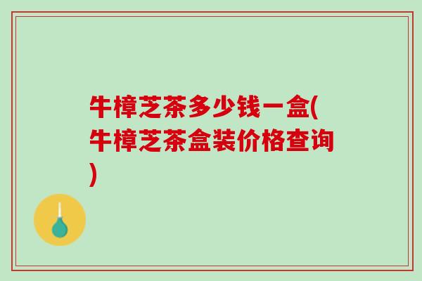 牛樟芝茶多少钱一盒(牛樟芝茶盒装价格查询)