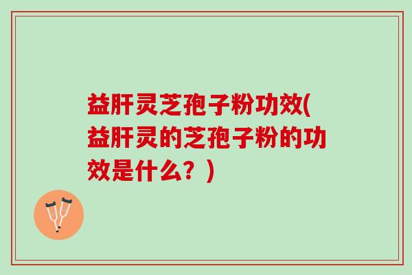 益肝灵芝孢子粉功效(益肝灵的芝孢子粉的功效是什么？)
