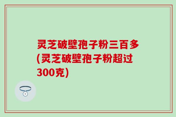灵芝破壁孢子粉三百多(灵芝破壁孢子粉超过300克)