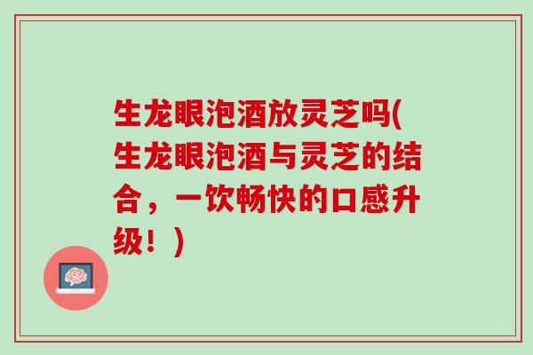 生龙眼泡酒放灵芝吗(生龙眼泡酒与灵芝的结合，一饮畅快的口感升级！)