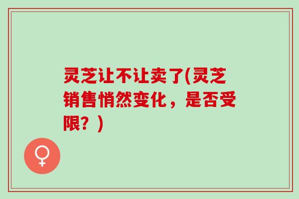灵芝让不让卖了(灵芝销售悄然变化，是否受限？)