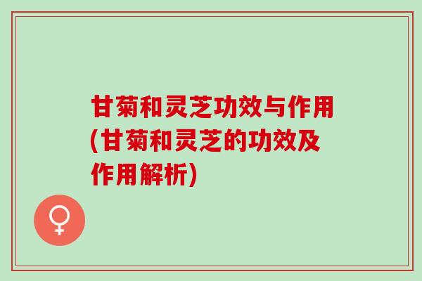 甘菊和灵芝功效与作用(甘菊和灵芝的功效及作用解析)