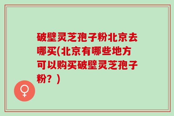 破壁灵芝孢子粉北京去哪买(北京有哪些地方可以购买破壁灵芝孢子粉？)