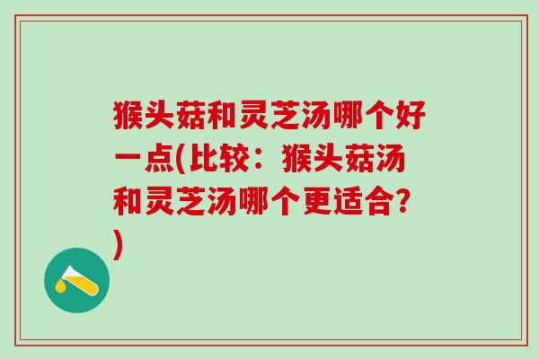 猴头菇和灵芝汤哪个好一点(比较：猴头菇汤和灵芝汤哪个更适合？)