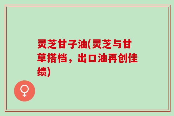 灵芝甘子油(灵芝与甘草搭档，出口油再创佳绩)