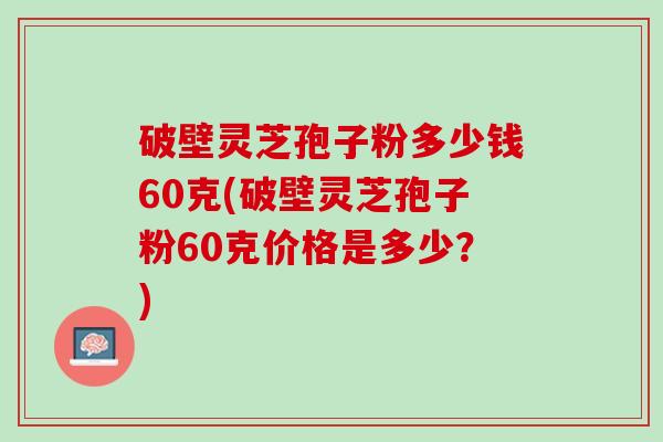 破壁灵芝孢子粉多少钱60克(破壁灵芝孢子粉60克价格是多少？)