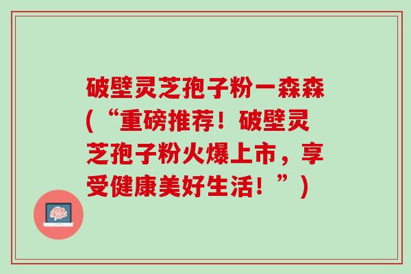 破壁灵芝孢子粉一森森(“重磅推荐！破壁灵芝孢子粉火爆上市，享受健康美好生活！”)