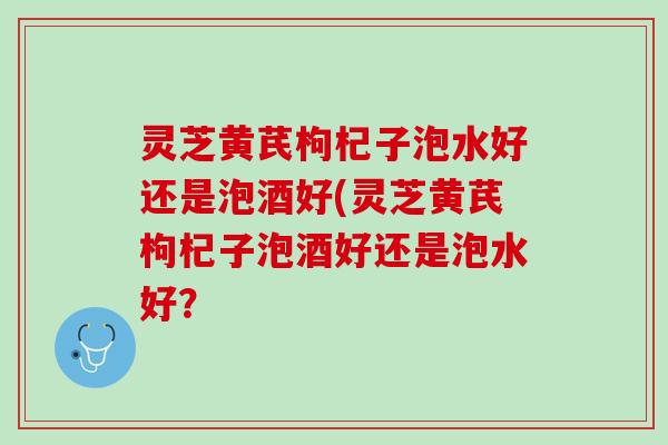 灵芝黄芪枸杞子泡水好还是泡酒好(灵芝黄芪枸杞子泡酒好还是泡水好？