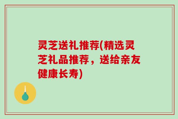 灵芝送礼推荐(精选灵芝礼品推荐，送给亲友健康长寿)