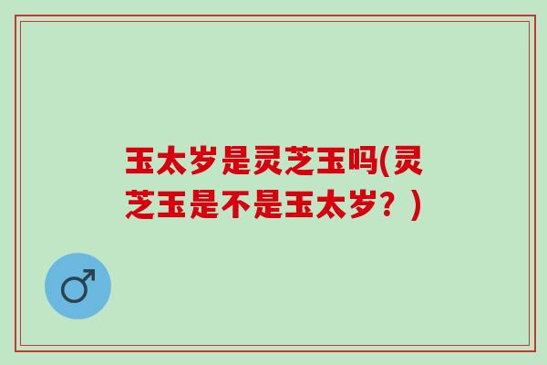 玉太岁是灵芝玉吗(灵芝玉是不是玉太岁？)