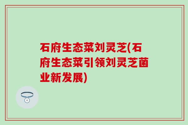 石府生态菜刘灵芝(石府生态菜引领刘灵芝菌业新发展)