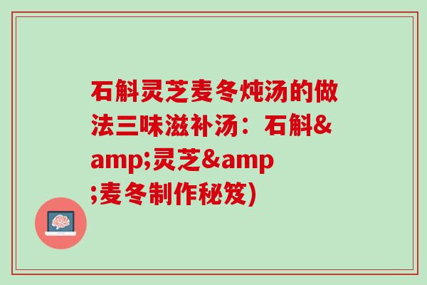 石斛灵芝麦冬炖汤的做法三味滋补汤：石斛&灵芝&麦冬制作秘笈)