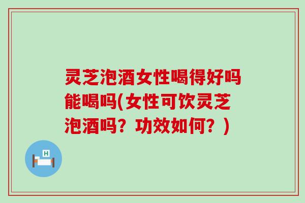灵芝泡酒女性喝得好吗能喝吗(女性可饮灵芝泡酒吗？功效如何？)