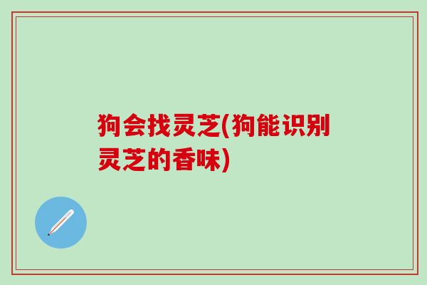 狗会找灵芝(狗能识别灵芝的香味)