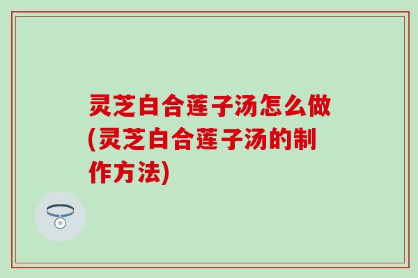 灵芝白合莲子汤怎么做(灵芝白合莲子汤的制作方法)
