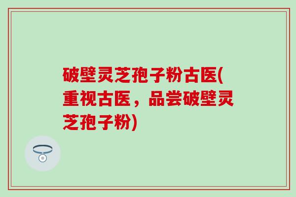 破壁灵芝孢子粉古医(重视古医，品尝破壁灵芝孢子粉)