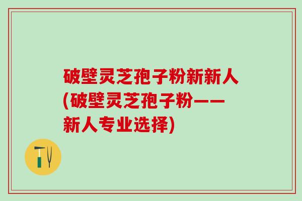 破壁灵芝孢子粉新新人(破壁灵芝孢子粉——新人专业选择)