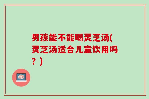 男孩能不能喝灵芝汤(灵芝汤适合儿童饮用吗？)