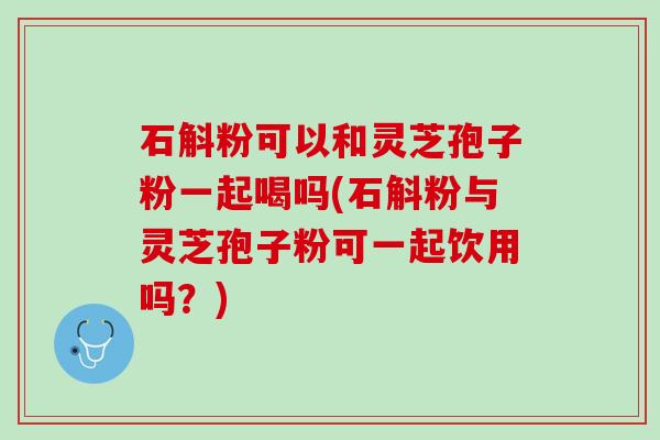 石斛粉可以和灵芝孢子粉一起喝吗(石斛粉与灵芝孢子粉可一起饮用吗？)