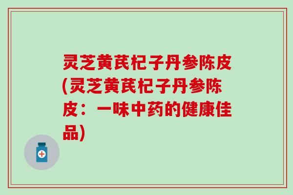 灵芝黄芪杞子丹参陈皮(灵芝黄芪杞子丹参陈皮：一味中药的健康佳品)