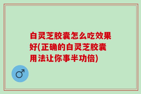 白灵芝胶囊怎么吃效果好(正确的白灵芝胶囊用法让你事半功倍)