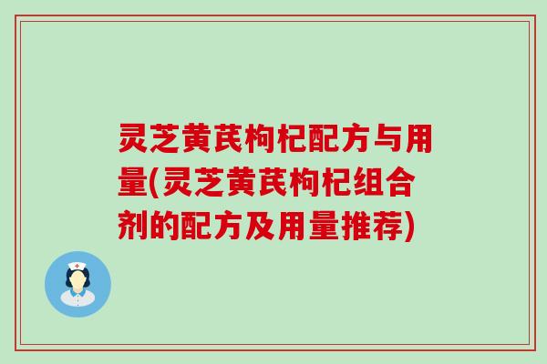 灵芝黄芪枸杞配方与用量(灵芝黄芪枸杞组合剂的配方及用量推荐)