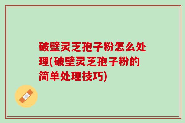 破壁灵芝孢子粉怎么处理(破壁灵芝孢子粉的简单处理技巧)