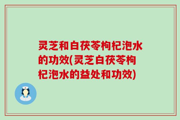 灵芝和白茯苓枸杞泡水的功效(灵芝白茯苓枸杞泡水的益处和功效)