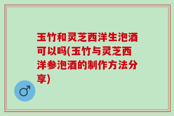 玉竹和灵芝西洋生泡酒可以吗(玉竹与灵芝西洋参泡酒的制作方法分享)