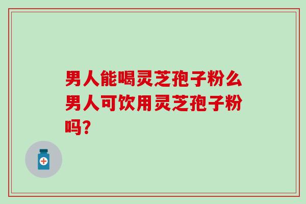 男人能喝灵芝孢子粉么男人可饮用灵芝孢子粉吗？