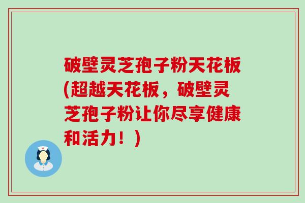 破壁灵芝孢子粉天花板(超越天花板，破壁灵芝孢子粉让你尽享健康和活力！)