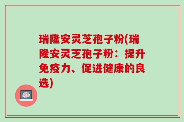 瑞隆安灵芝孢子粉(瑞隆安灵芝孢子粉：提升免疫力、促进健康的良选)