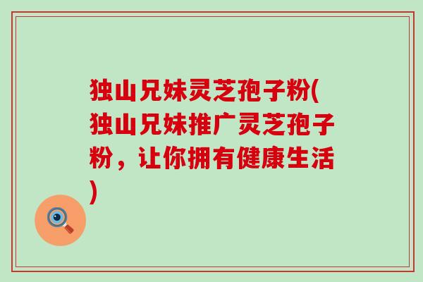 独山兄妹灵芝孢子粉(独山兄妹推广灵芝孢子粉，让你拥有健康生活)