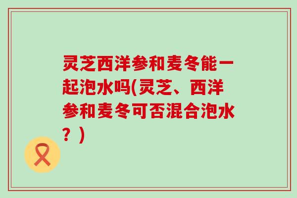 灵芝西洋参和麦冬能一起泡水吗(灵芝、西洋参和麦冬可否混合泡水？)