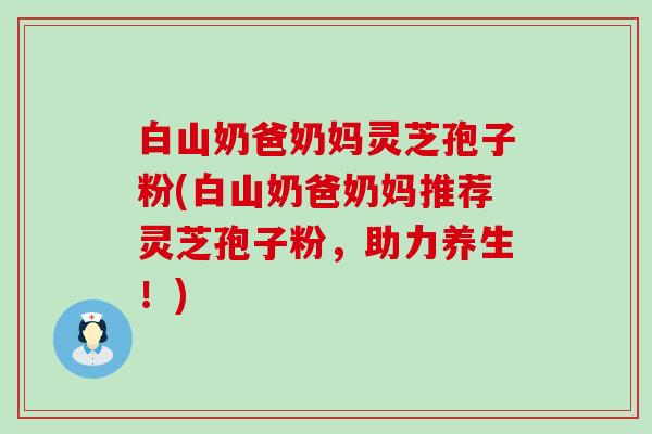 白山奶爸奶妈灵芝孢子粉(白山奶爸奶妈推荐灵芝孢子粉，助力养生！)